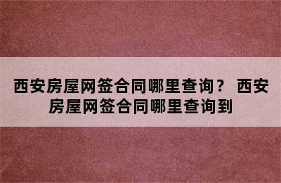 西安房屋网签合同哪里查询？ 西安房屋网签合同哪里查询到